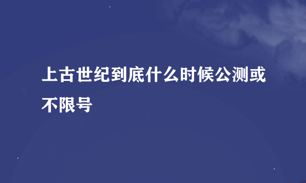 上古世纪到底什么时候公测或不限号