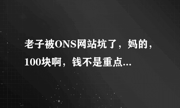 老子被ONS网站坑了，妈的，100块啊，钱不是重点，重点是看的一个个都是假QQ，恶心死，妈的，有谁介绍个？