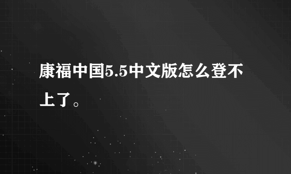 康福中国5.5中文版怎么登不上了。