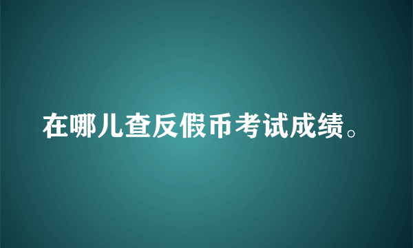 在哪儿查反假币考试成绩。