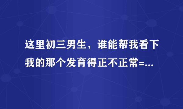 这里初三男生，谁能帮我看下我的那个发育得正不正常= =上厕所经常被朋友迷之起哄，还会被围攻掏我那里