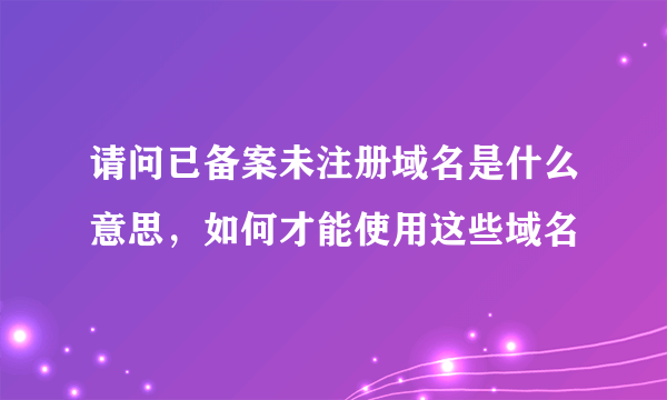 请问已备案未注册域名是什么意思，如何才能使用这些域名