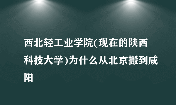 西北轻工业学院(现在的陕西科技大学)为什么从北京搬到咸阳