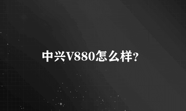 中兴V880怎么样？