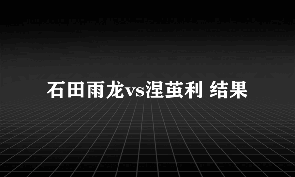 石田雨龙vs涅茧利 结果