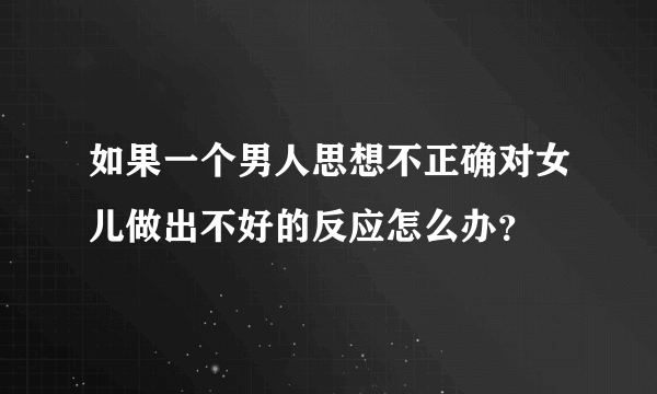 如果一个男人思想不正确对女儿做出不好的反应怎么办？