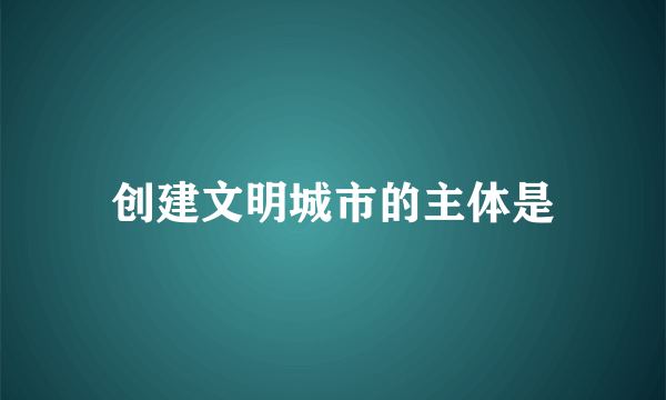 创建文明城市的主体是