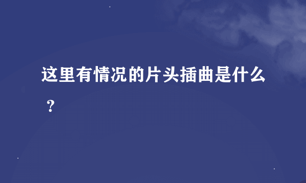 这里有情况的片头插曲是什么 ？