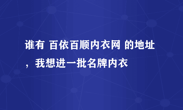 谁有 百依百顺内衣网 的地址，我想进一批名牌内衣