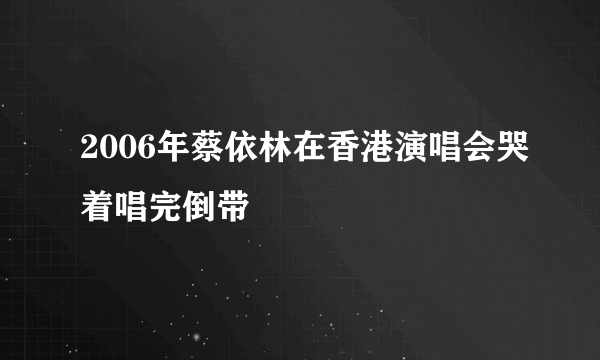 2006年蔡依林在香港演唱会哭着唱完倒带