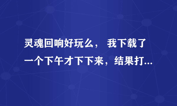 灵魂回响好玩么， 我下载了一个下午才下下来，结果打不开，只好删了，好纠结，又好好奇……好想玩的说。