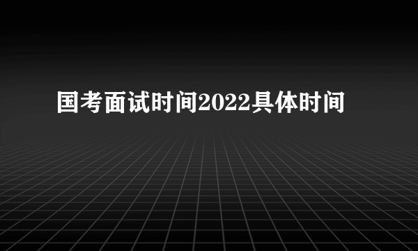 国考面试时间2022具体时间