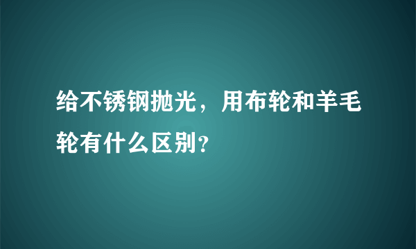 给不锈钢抛光，用布轮和羊毛轮有什么区别？