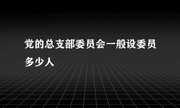 党的总支部委员会一般设委员多少人