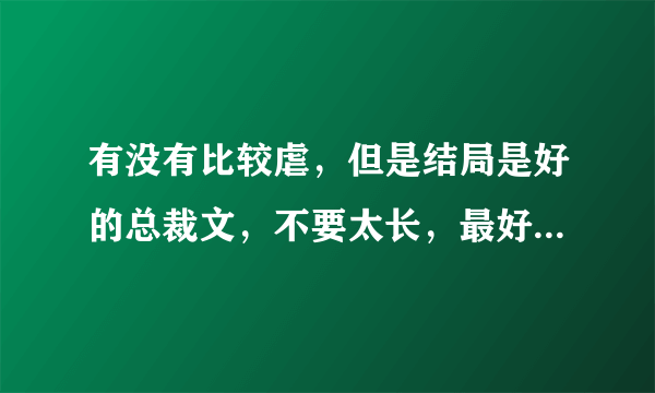 有没有比较虐，但是结局是好的总裁文，不要太长，最好是中间女主离开过男主