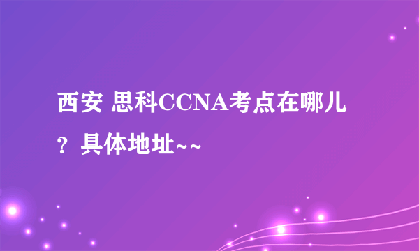 西安 思科CCNA考点在哪儿？具体地址~~