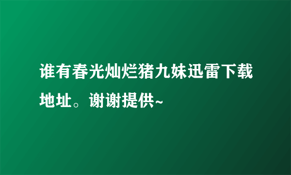 谁有春光灿烂猪九妹迅雷下载地址。谢谢提供~