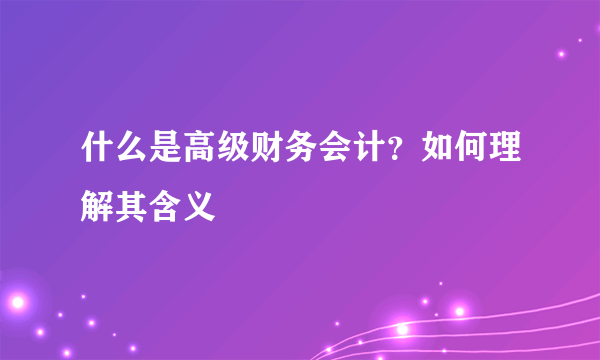 什么是高级财务会计？如何理解其含义