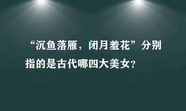 “沉鱼落雁，闭月羞花”分别指的是古代哪四大美女？