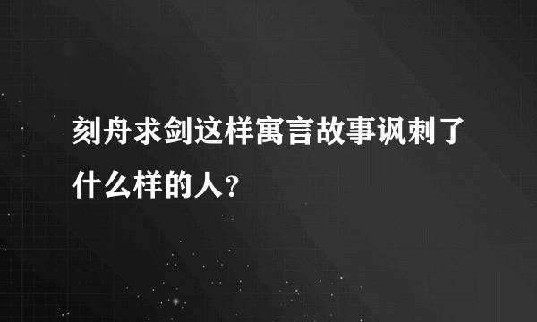 刻舟求剑这样寓言故事讽刺了什么样的人？