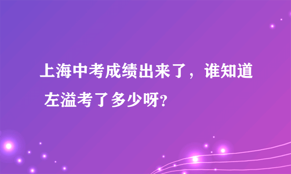 上海中考成绩出来了，谁知道 左溢考了多少呀？