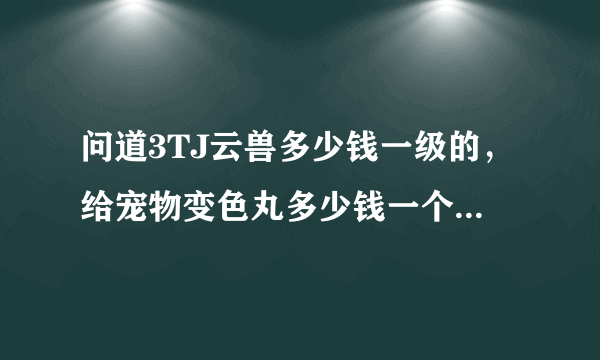 问道3TJ云兽多少钱一级的，给宠物变色丸多少钱一个，需要几个，老区北京古都