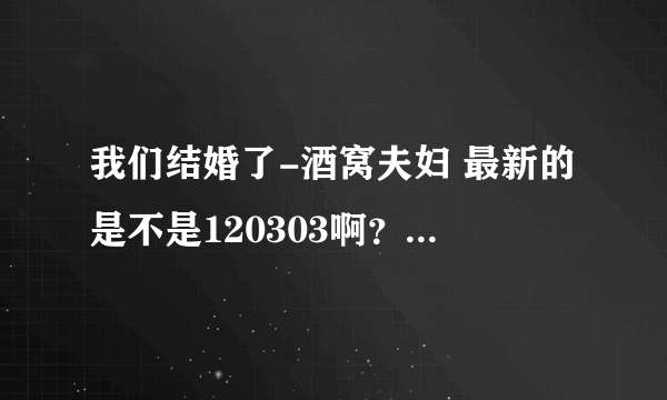 我们结婚了-酒窝夫妇 最新的是不是120303啊？怎么在网上只有十几分钟啊?