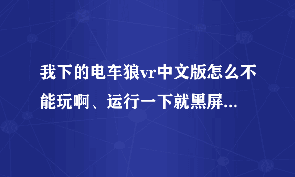 我下的电车狼vr中文版怎么不能玩啊、运行一下就黑屏了、然后就又回到桌面了