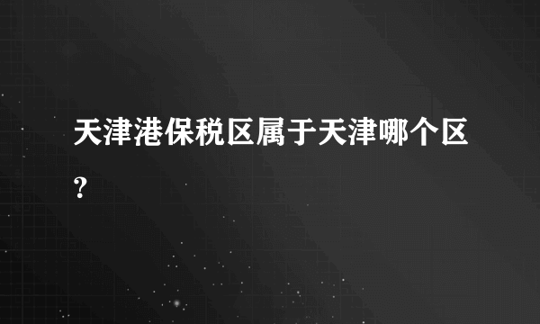 天津港保税区属于天津哪个区？