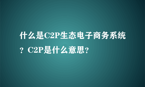 什么是C2P生态电子商务系统？C2P是什么意思？