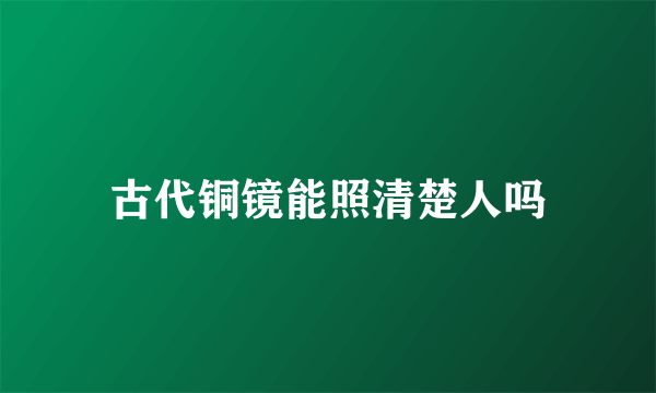 古代铜镜能照清楚人吗