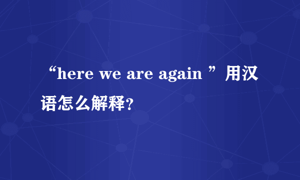 “here we are again ”用汉语怎么解释？