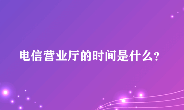 电信营业厅的时间是什么？