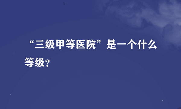 “三级甲等医院”是一个什么等级？