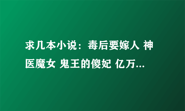 求几本小说：毒后要嫁人 神医魔女 鬼王的傻妃 亿万大人不好惹 霸道首领刁蛮妻 妖孽王爷拖上船 守宫砂~~~~~