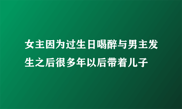 女主因为过生日喝醉与男主发生之后很多年以后带着儿子