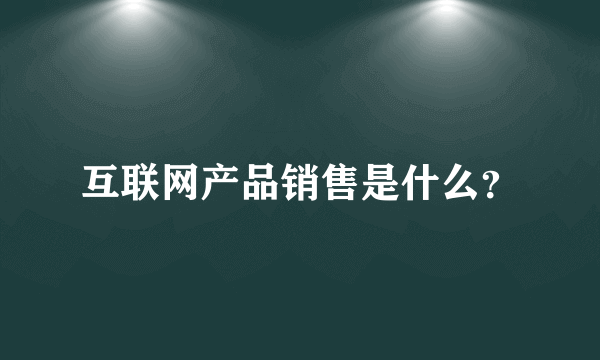 互联网产品销售是什么？