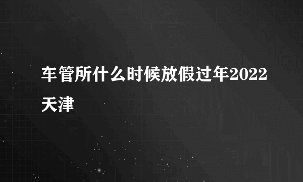 车管所什么时候放假过年2022天津