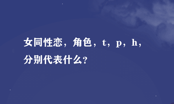 女同性恋，角色，t，p，h，分别代表什么？