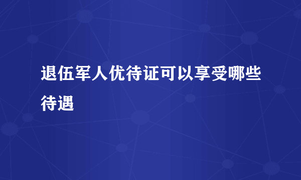 退伍军人优待证可以享受哪些待遇