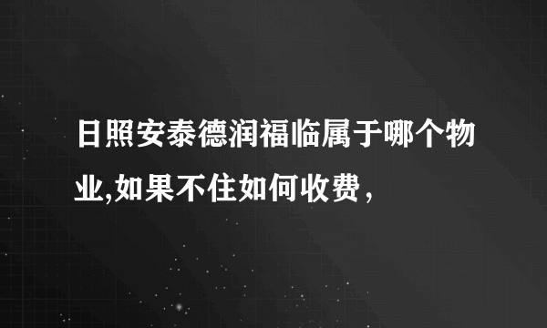 日照安泰德润福临属于哪个物业,如果不住如何收费，