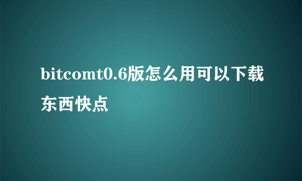 bitcomt0.6版怎么用可以下载东西快点