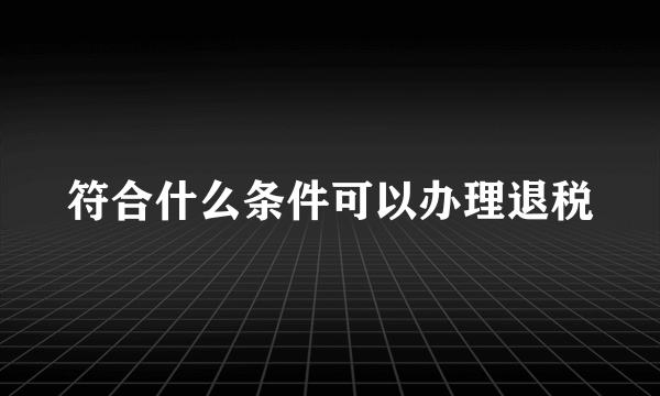 符合什么条件可以办理退税