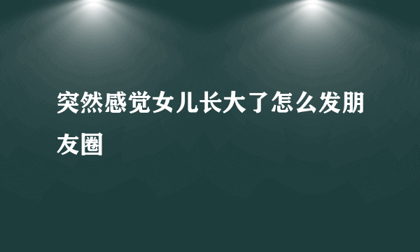 突然感觉女儿长大了怎么发朋友圈