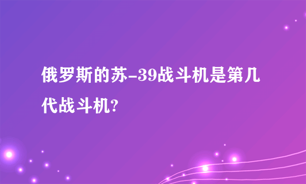 俄罗斯的苏-39战斗机是第几代战斗机?