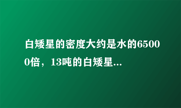 白矮星的密度大约是水的65000倍，13吨的白矮星物质所组成的物体的体积约为多少立方厘米