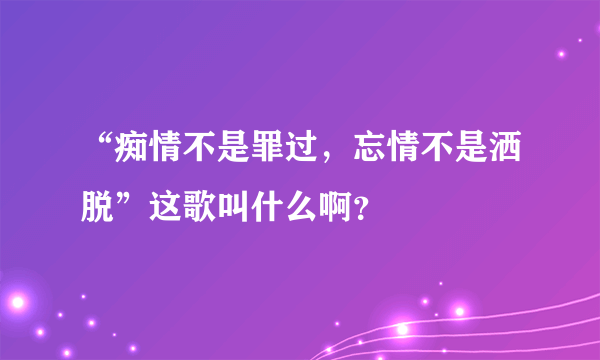 “痴情不是罪过，忘情不是洒脱”这歌叫什么啊？