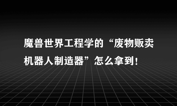 魔兽世界工程学的“废物贩卖机器人制造器”怎么拿到！