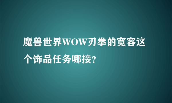 魔兽世界WOW刃拳的宽容这个饰品任务哪接？