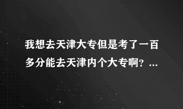 我想去天津大专但是考了一百多分能去天津内个大专啊？我想问问大家，请帮帮忙，谢谢